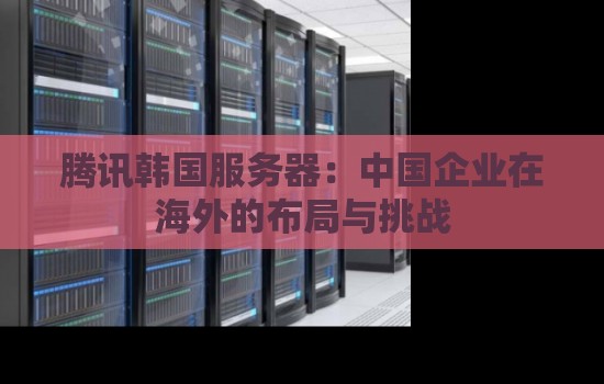 腾讯韩国服务器怎么样：中国企业在海外的布局与挑战