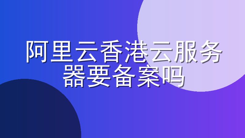 阿里云香港云服务器要备案吗-阿里云海外服务器需要备案吗